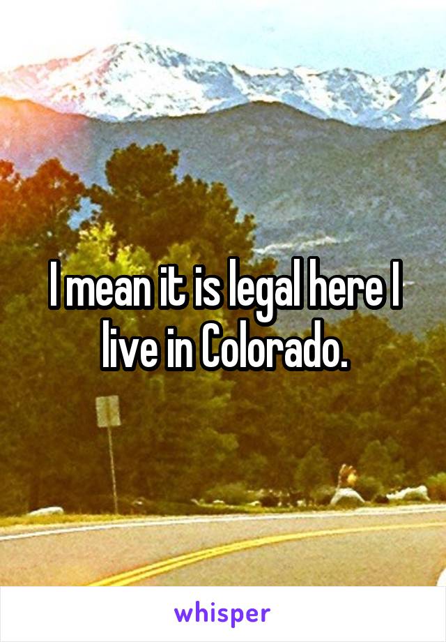 I mean it is legal here I live in Colorado.
