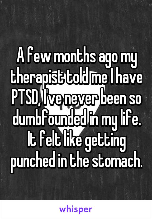 A few months ago my therapist told me I have PTSD, I've never been so dumbfounded in my life. It felt like getting punched in the stomach.