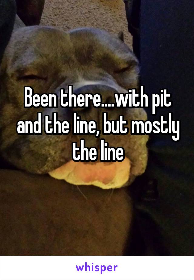 Been there....with pit and the line, but mostly the line
