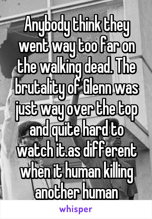 Anybody think they went way too far on the walking dead. The brutality of Glenn was just way over the top and quite hard to watch it.as different when it human killing another human