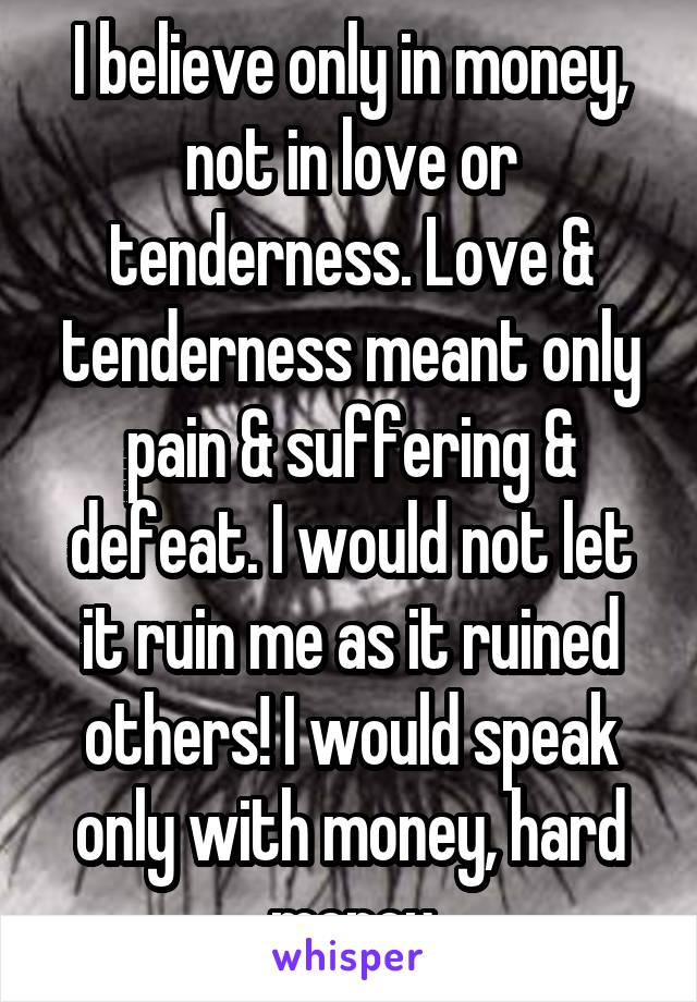 I believe only in money, not in love or tenderness. Love & tenderness meant only pain & suffering & defeat. I would not let it ruin me as it ruined others! I would speak only with money, hard money