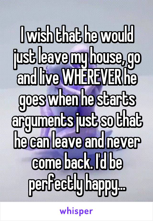 I wish that he would just leave my house, go and live WHEREVER he goes when he starts arguments just so that he can leave and never come back. I'd be perfectly happy...