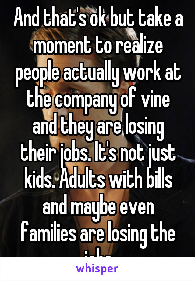 And that's ok but take a moment to realize people actually work at the company of vine and they are losing their jobs. It's not just kids. Adults with bills and maybe even families are losing the jobs