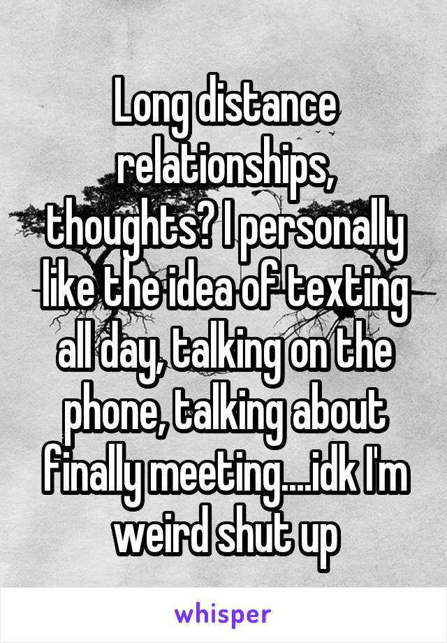 Long distance relationships, thoughts? I personally like the idea of texting all day, talking on the phone, talking about finally meeting....idk I'm weird shut up