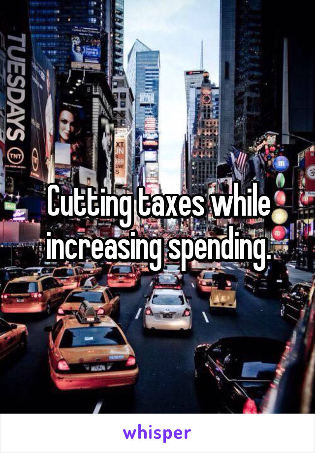 Cutting taxes while increasing spending.