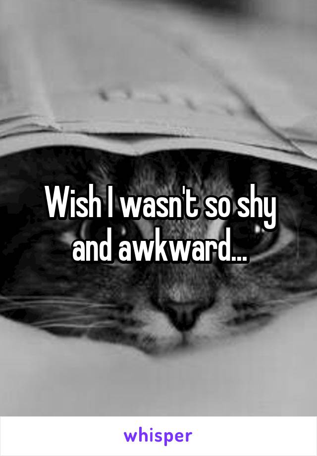 Wish I wasn't so shy and awkward...