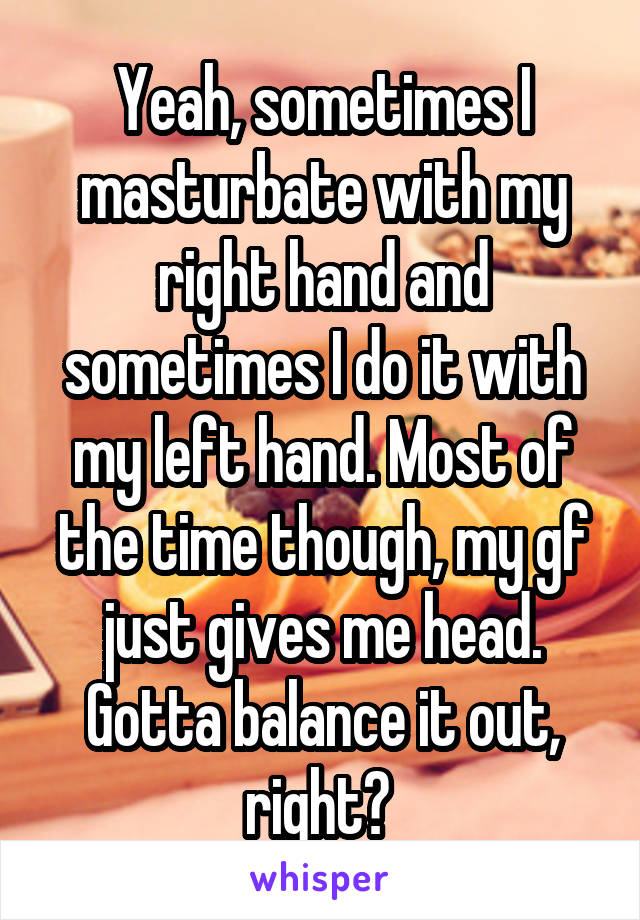 Yeah, sometimes I masturbate with my right hand and sometimes I do it with my left hand. Most of the time though, my gf just gives me head. Gotta balance it out, right? 
