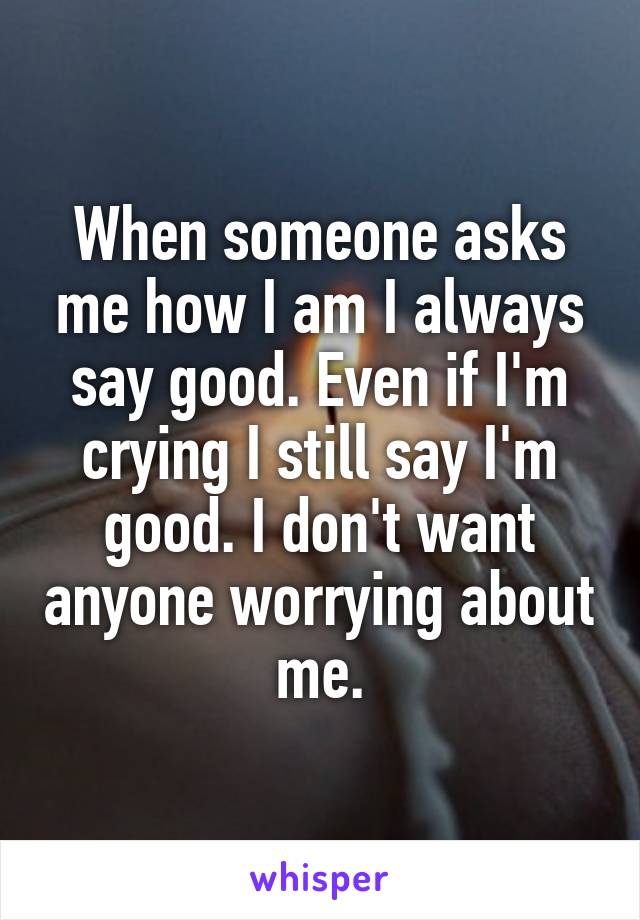 When someone asks me how I am I always say good. Even if I'm crying I still say I'm good. I don't want anyone worrying about me.