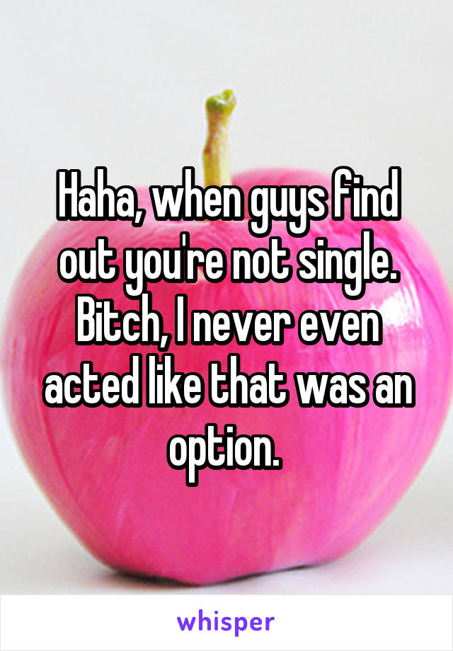 Haha, when guys find out you're not single. Bitch, I never even acted like that was an option. 