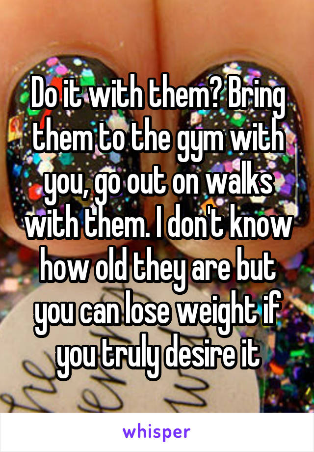 Do it with them? Bring them to the gym with you, go out on walks with them. I don't know how old they are but you can lose weight if you truly desire it