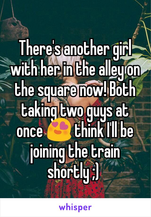 There's another girl with her in the alley on the square now! Both taking two guys at once 😍 think I'll be joining the train shortly ;) 