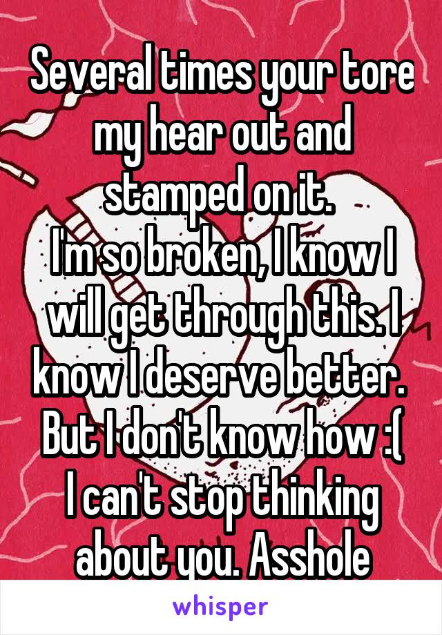 Several times your tore my hear out and stamped on it. 
I'm so broken, I know I will get through this. I know I deserve better. 
But I don't know how :( I can't stop thinking about you. Asshole