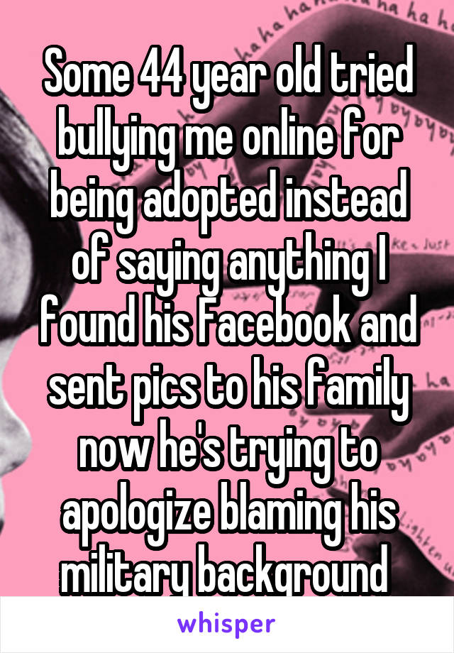 Some 44 year old tried bullying me online for being adopted instead of saying anything I found his Facebook and sent pics to his family now he's trying to apologize blaming his military background 