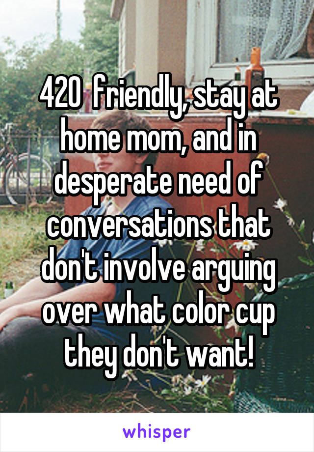 420  friendly, stay at home mom, and in desperate need of conversations that don't involve arguing over what color cup they don't want!