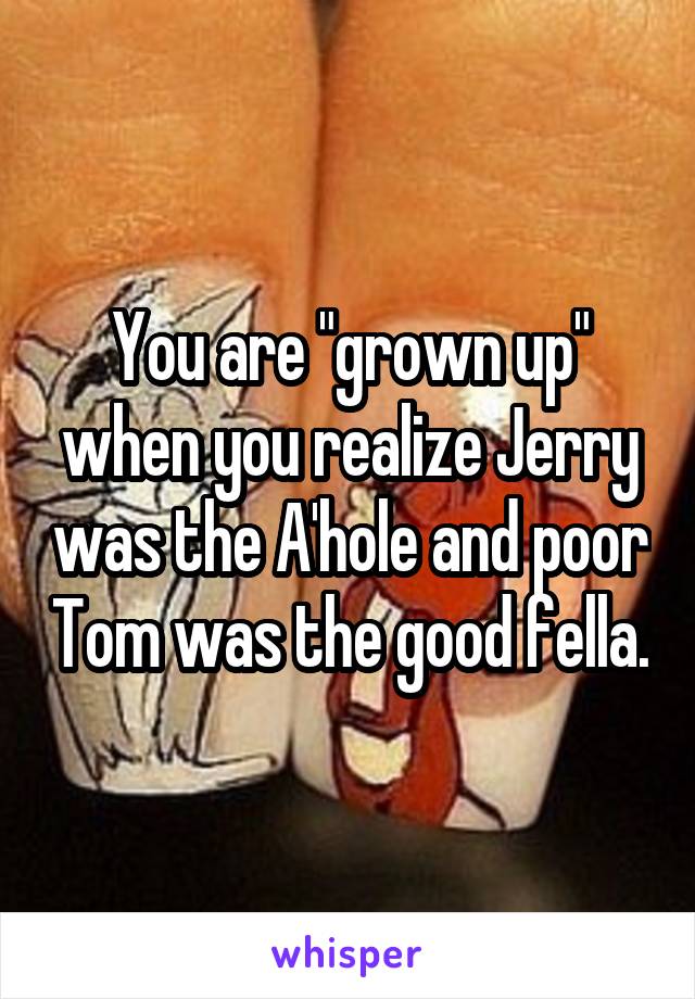 You are "grown up" when you realize Jerry was the A'hole and poor Tom was the good fella.