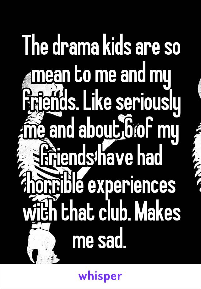 The drama kids are so mean to me and my friends. Like seriously me and about 6 of my friends have had horrible experiences with that club. Makes me sad. 