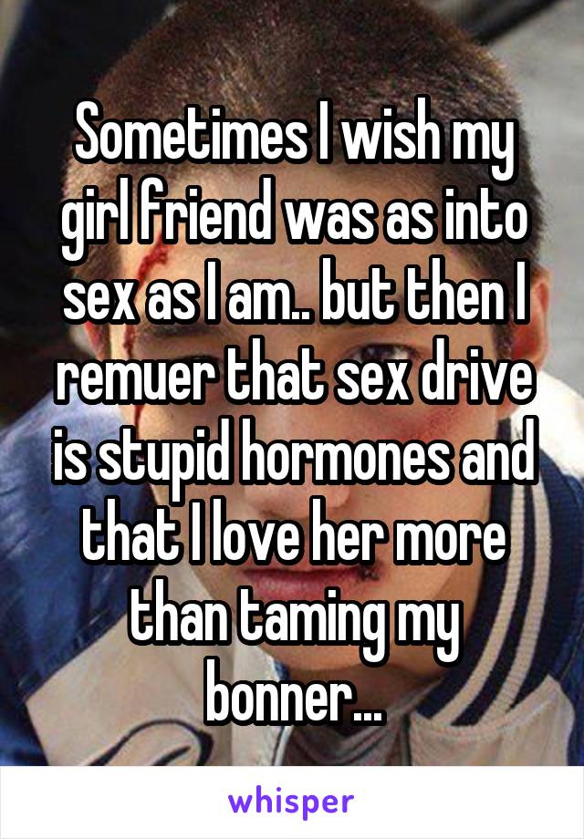 Sometimes I wish my girl friend was as into sex as I am.. but then I remuer that sex drive is stupid hormones and that I love her more than taming my bonner...