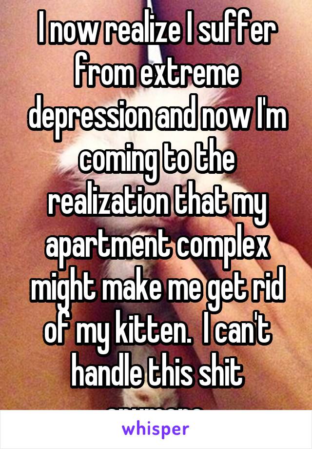 I now realize I suffer from extreme depression and now I'm coming to the realization that my apartment complex might make me get rid of my kitten.  I can't handle this shit anymore 