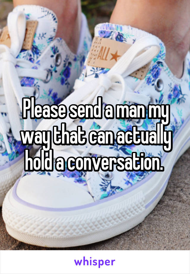 Please send a man my way that can actually hold a conversation. 