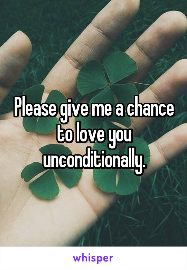 Please give me a chance to love you unconditionally.