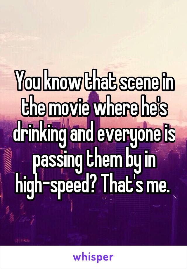 You know that scene in the movie where he's drinking and everyone is passing them by in high-speed? That's me. 