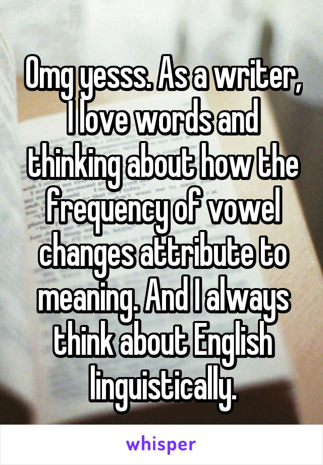 Omg yesss. As a writer, I love words and thinking about how the frequency of vowel changes attribute to meaning. And I always think about English linguistically.