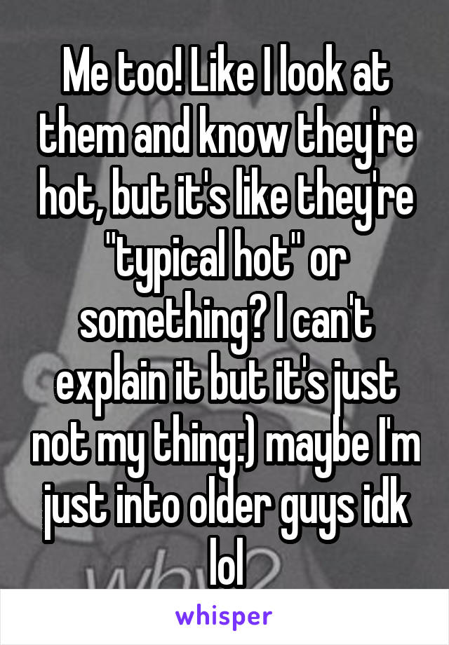 Me too! Like I look at them and know they're hot, but it's like they're "typical hot" or something? I can't explain it but it's just not my thing:) maybe I'm just into older guys idk lol