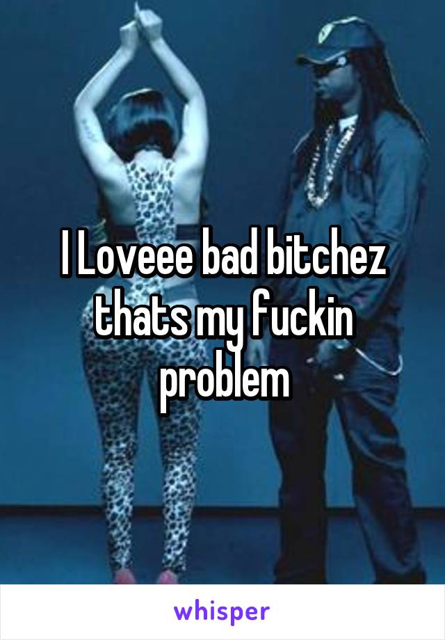 I Loveee bad bitchez thats my fuckin problem