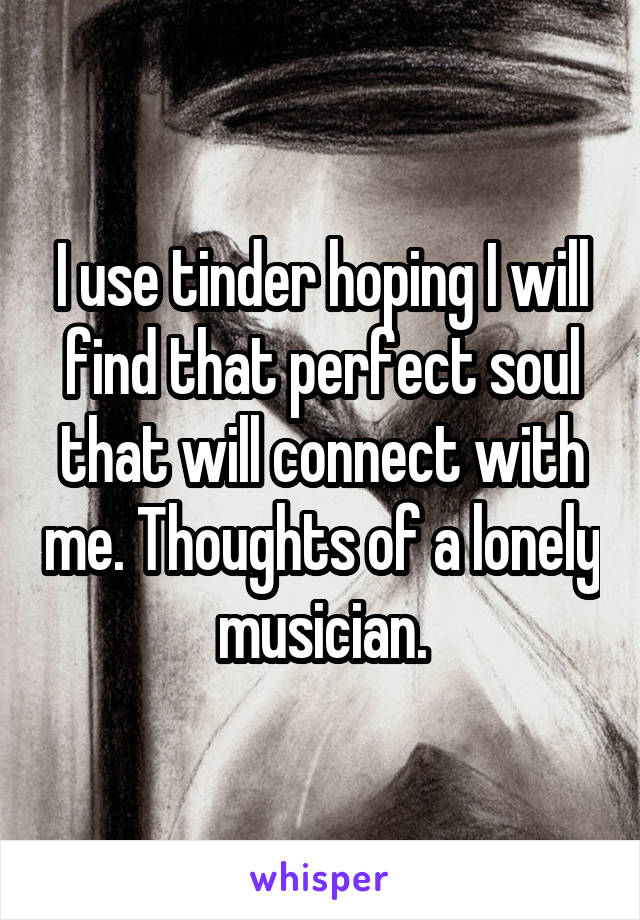 I use tinder hoping I will find that perfect soul that will connect with me. Thoughts of a lonely musician.