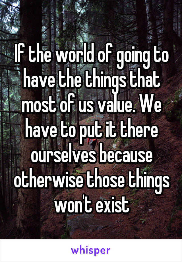 If the world of going to have the things that most of us value. We have to put it there ourselves because otherwise those things won't exist