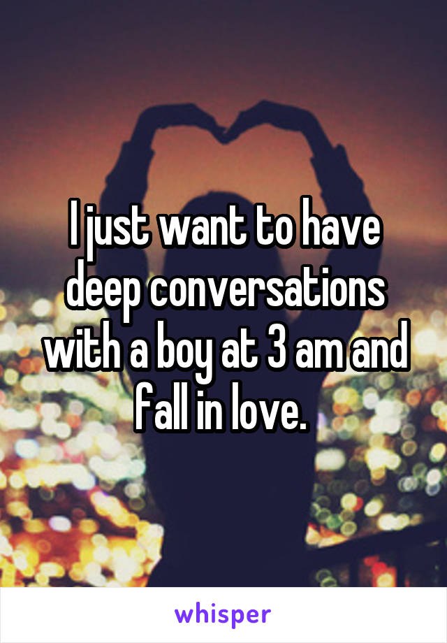 I just want to have deep conversations with a boy at 3 am and fall in love. 