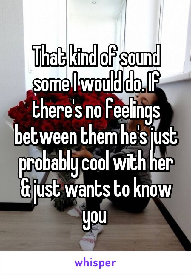 That kind of sound some I would do. If there's no feelings between them he's just probably cool with her & just wants to know you 