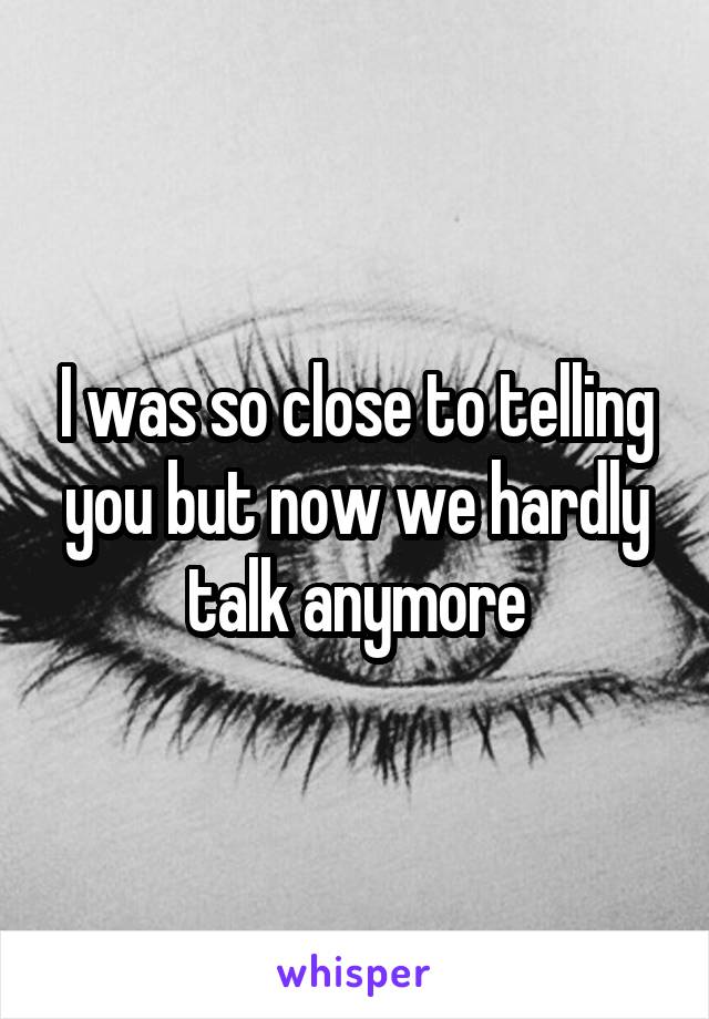 I was so close to telling you but now we hardly talk anymore