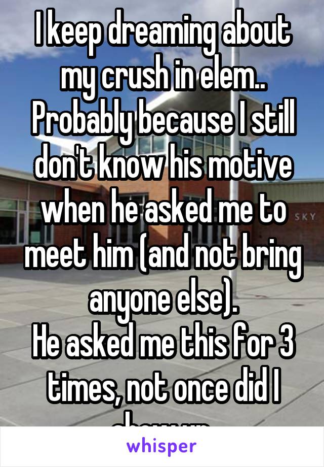 I keep dreaming about my crush in elem.. Probably because I still don't know his motive when he asked me to meet him (and not bring anyone else).
He asked me this for 3 times, not once did I show up.