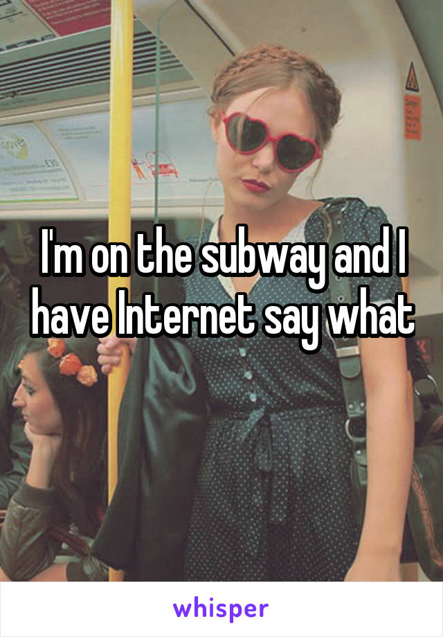 I'm on the subway and I have Internet say what 