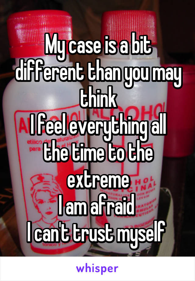 My case is a bit different than you may think
I feel everything all the time to the extreme
I am afraid 
I can't trust myself 