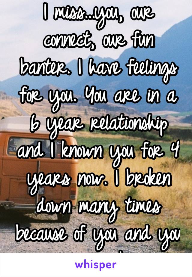 I miss...you, our connect, our fun banter. I have feelings for you. You are in a 6 year relationship and I known you for 4 years now. I broken down many times because of you and you will never know.