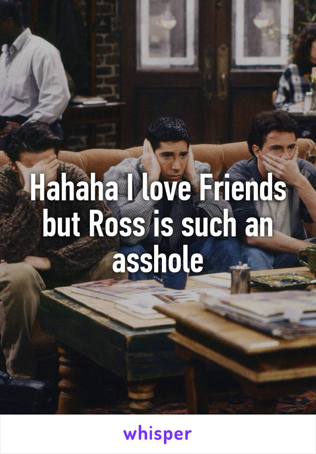 Hahaha I love Friends but Ross is such an asshole