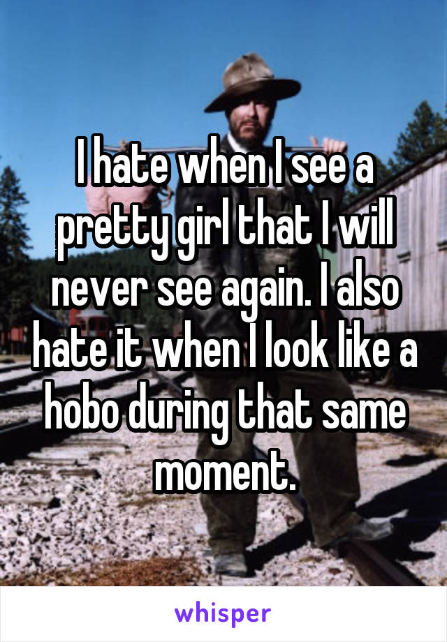 I hate when I see a pretty girl that I will never see again. I also hate it when I look like a hobo during that same moment.