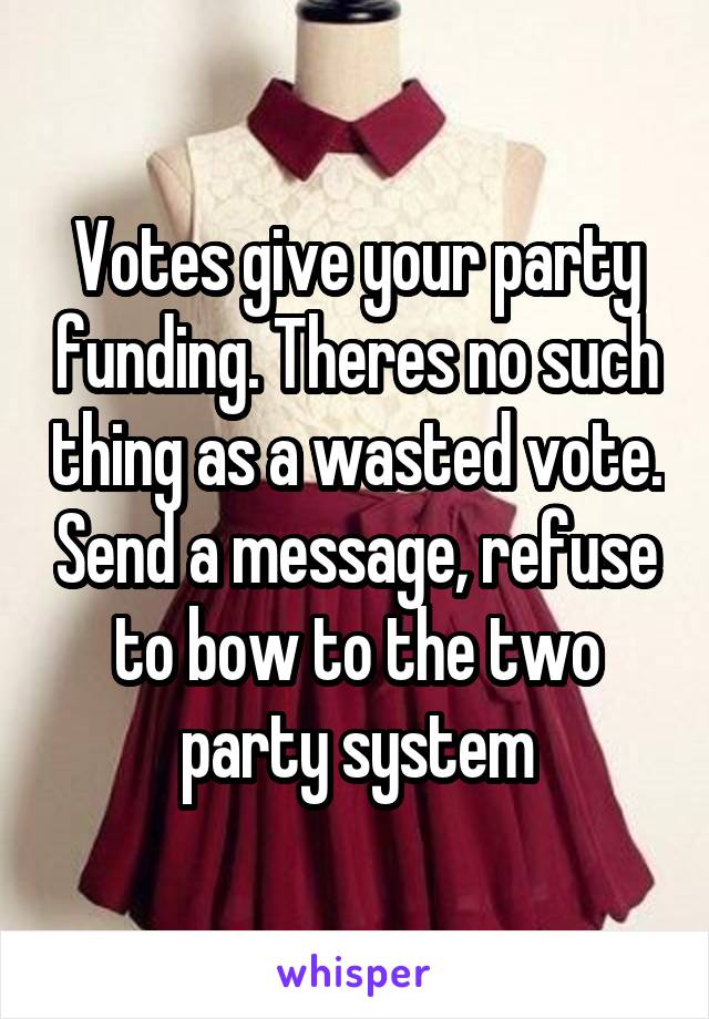 Votes give your party funding. Theres no such thing as a wasted vote. Send a message, refuse to bow to the two party system