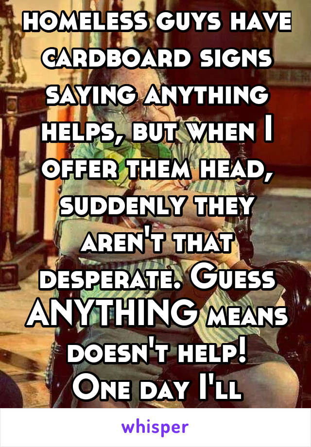 Colorado homeless guys have cardboard signs saying anything helps, but when I offer them head, suddenly they aren't that desperate. Guess ANYTHING means doesn't help!
One day I'll succeed and get one!