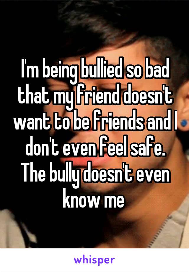 I'm being bullied so bad that my friend doesn't want to be friends and I don't even feel safe. The bully doesn't even know me 