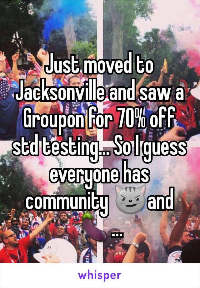 Just moved to Jacksonville and saw a Groupon for 70% off std testing... So I guess everyone has community 😼and🍆...