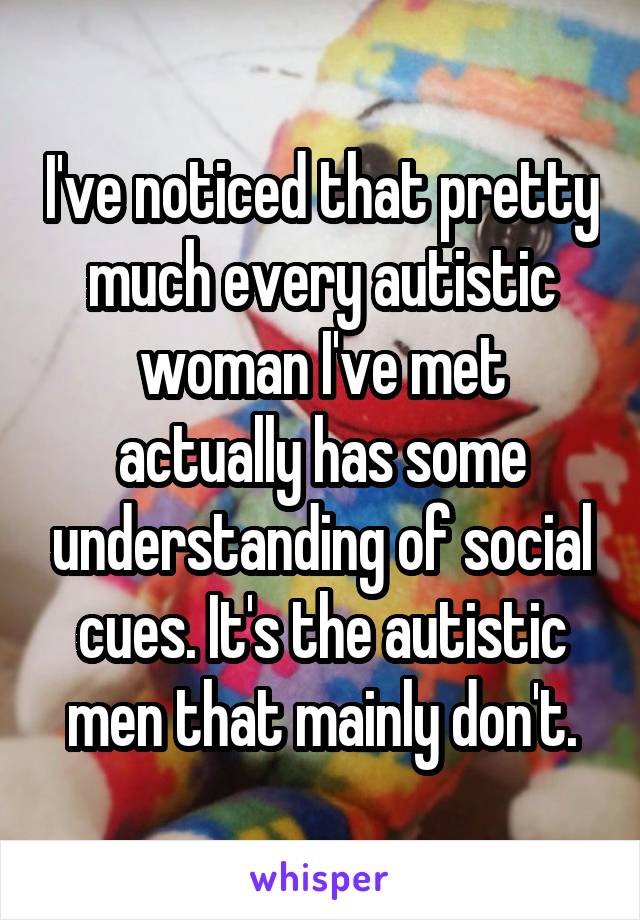 I've noticed that pretty much every autistic woman I've met actually has some understanding of social cues. It's the autistic men that mainly don't.