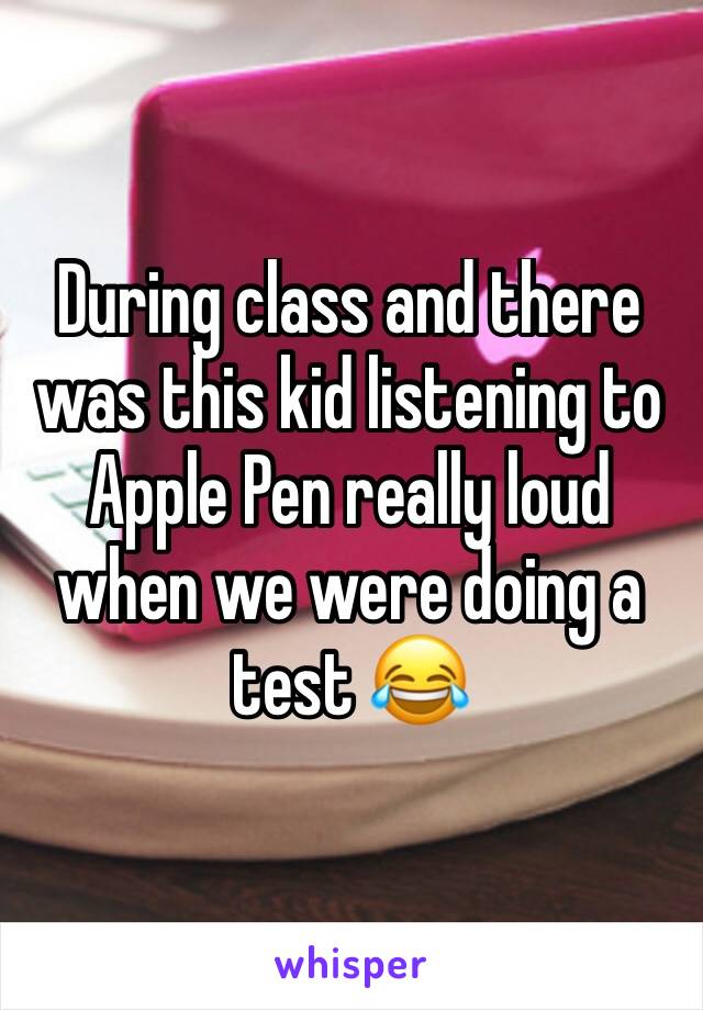 During class and there was this kid listening to Apple Pen really loud when we were doing a test 😂 