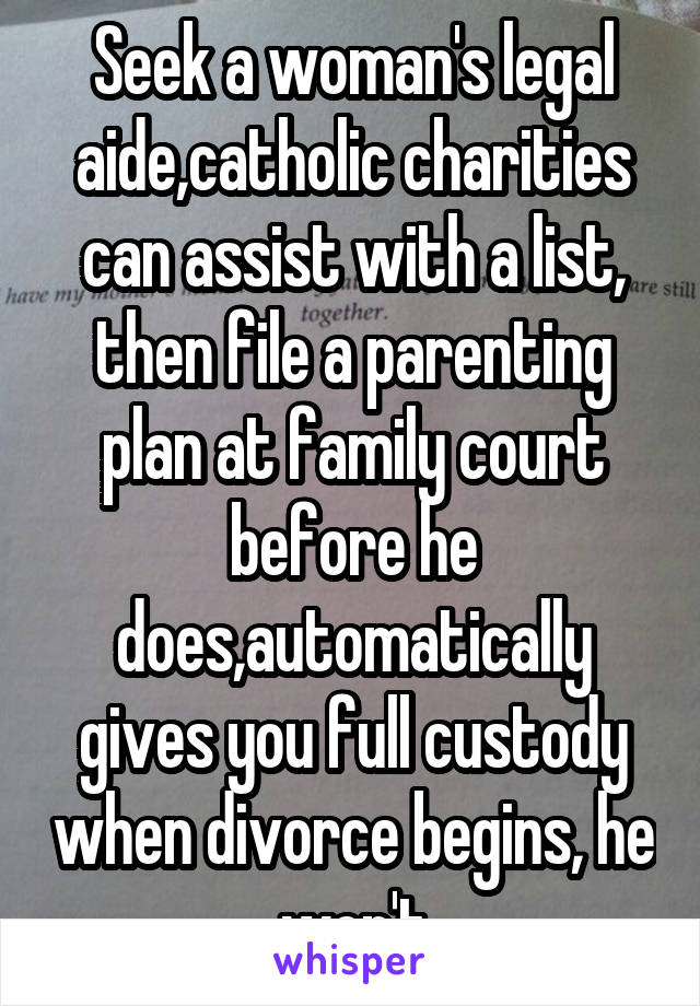 Seek a woman's legal aide,catholic charities can assist with a list, then file a parenting plan at family court before he does,automatically gives you full custody when divorce begins, he won't