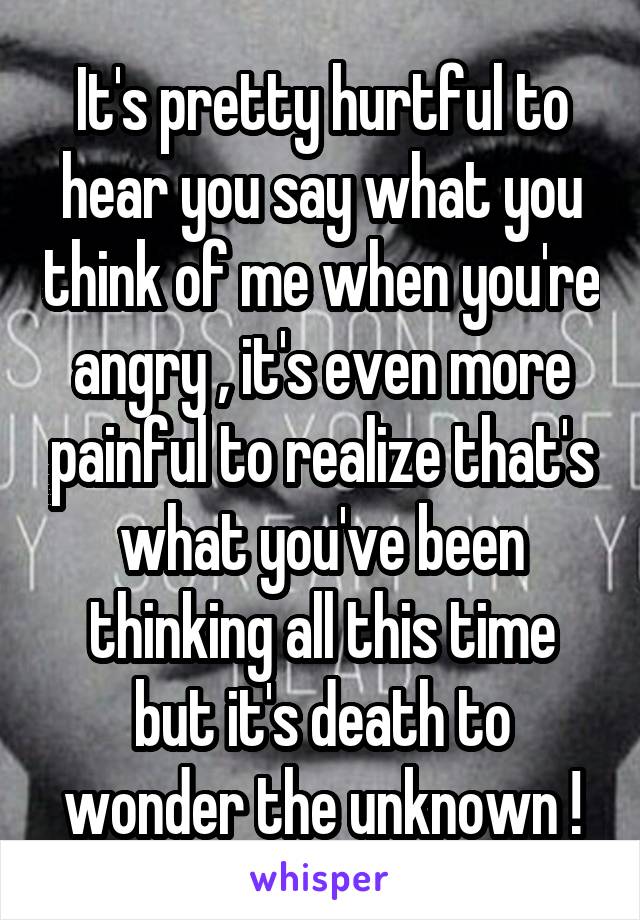 It's pretty hurtful to hear you say what you think of me when you're angry , it's even more painful to realize that's what you've been thinking all this time but it's death to wonder the unknown !