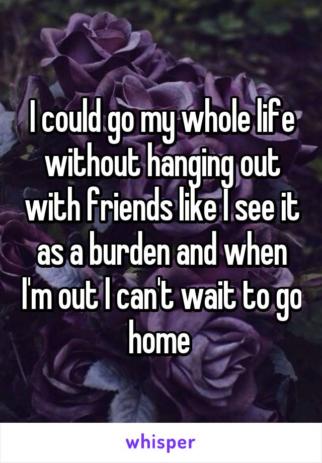 I could go my whole life without hanging out with friends like I see it as a burden and when I'm out I can't wait to go home 