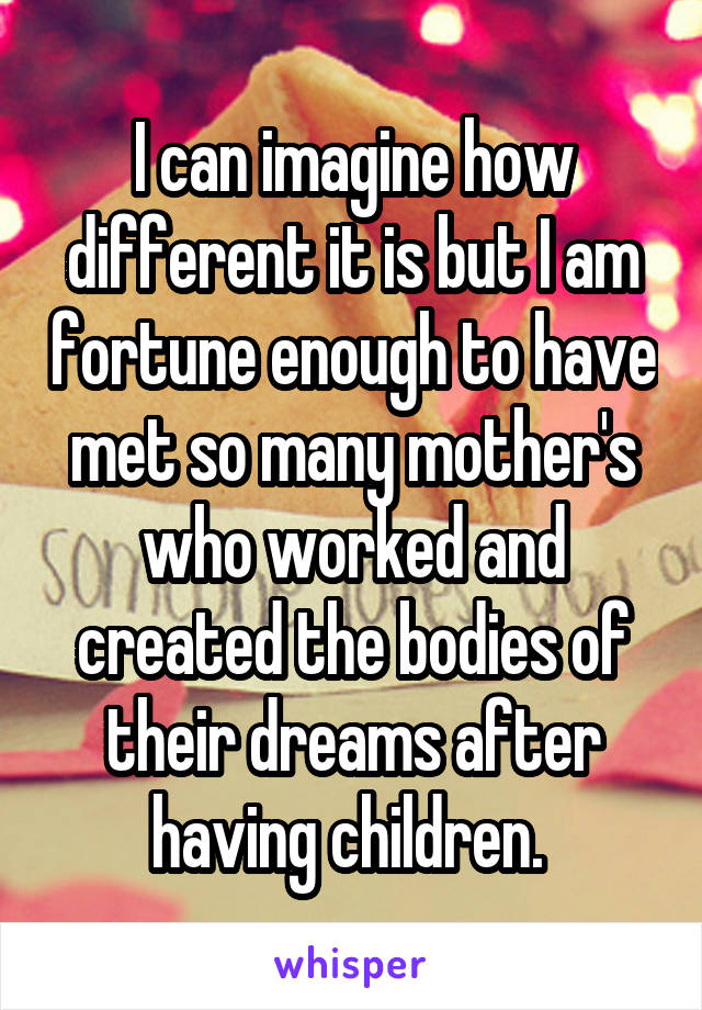 I can imagine how different it is but I am fortune enough to have met so many mother's who worked and created the bodies of their dreams after having children. 