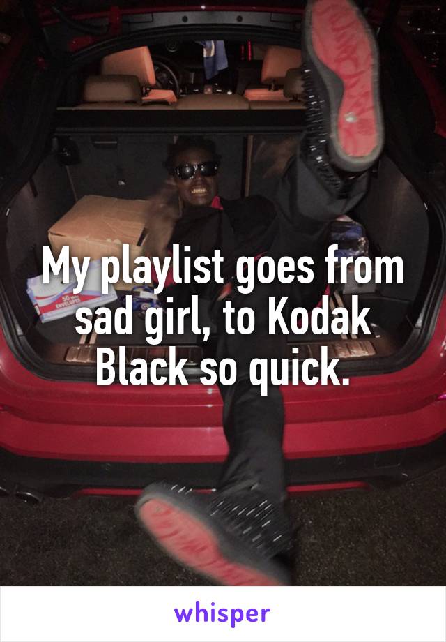 My playlist goes from sad girl, to Kodak Black so quick.